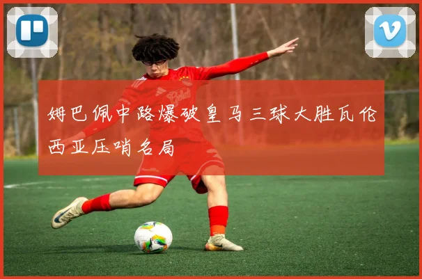 姆巴佩中路爆破皇马三球大胜瓦伦西亚压哨名局