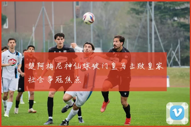 楚阿梅尼神仙球破门皇马击败皇家社会争冠焦点