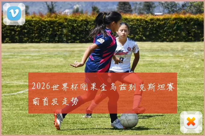 2026世界杯刚果金乌兹别克斯坦赛前首发走势