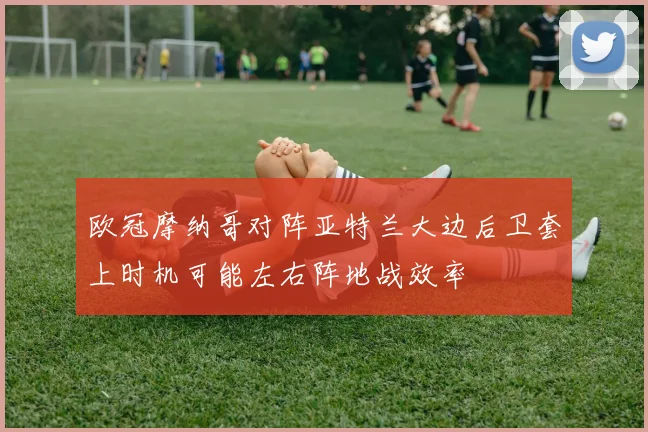 欧冠摩纳哥对阵亚特兰大边后卫套上时机可能左右阵地战效率