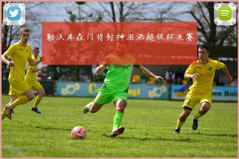 勒沃库森门将封神泪洒超级杯决赛