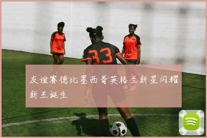 友谊赛德比墨西哥英格兰新星闪耀新王诞生