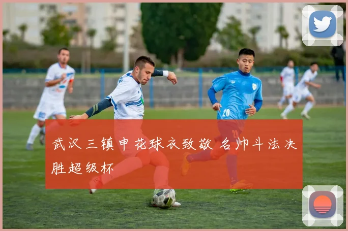 武汉三镇申花球衣致敬 名帅斗法决胜超级杯