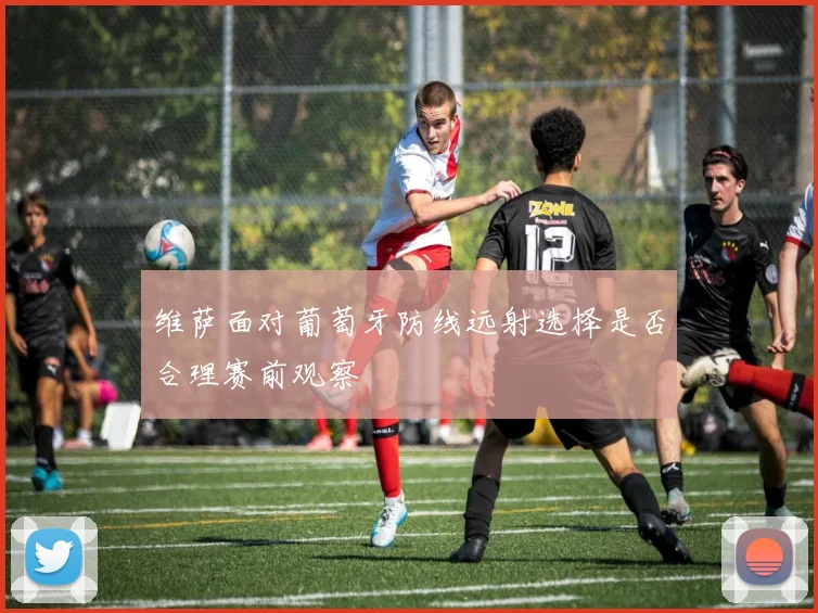 维萨面对葡萄牙防线远射选择是否合理赛前观察