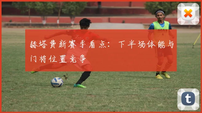 赫塔费新赛季看点：下半场体能与门将位置竞争