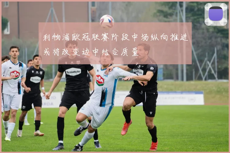 利物浦欧冠联赛阶段中场纵向推进或将改变边中结合质量