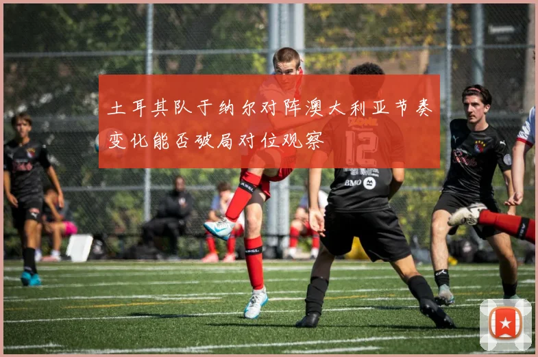 土耳其队于纳尔对阵澳大利亚节奏变化能否破局对位观察