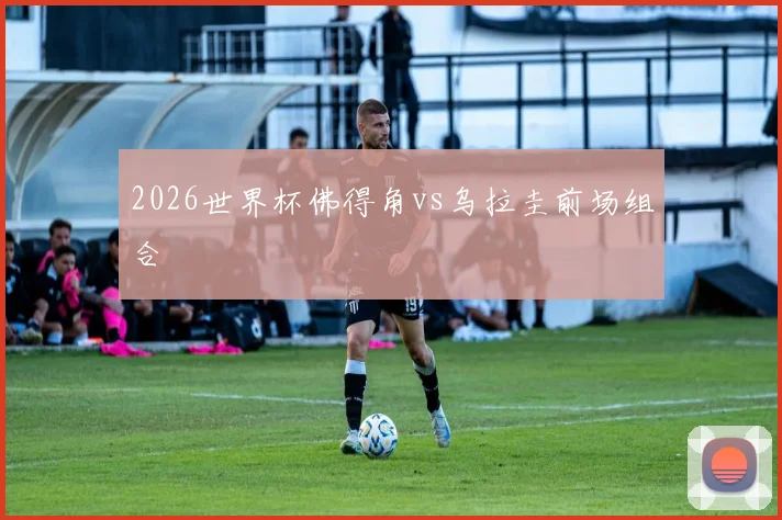 2026世界杯佛得角vs乌拉圭前场组合