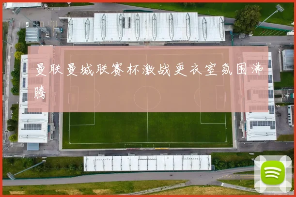 曼联曼城联赛杯激战更衣室氛围沸腾