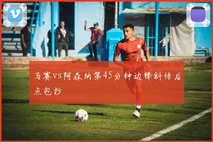 马赛vs阿森纳第45分钟边锋斜传后点包抄