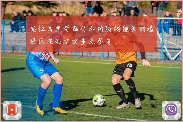 克拉马里奇面对加纳防线能否制造禁区混乱进攻重点参考