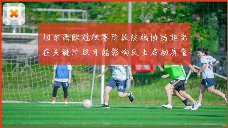切尔西欧冠联赛阶段防线协防距离在关键阶段可能影响反击启动质量