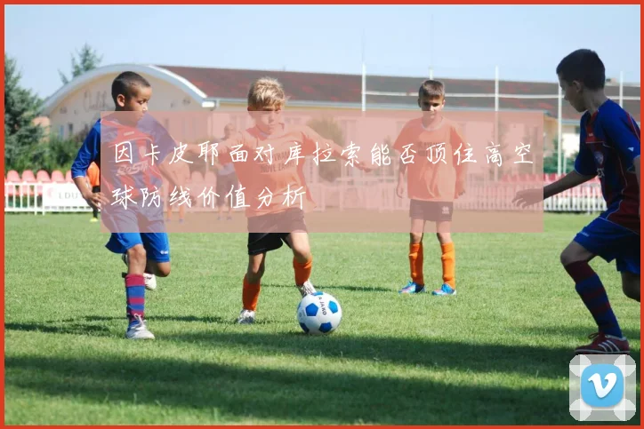 因卡皮耶面对库拉索能否顶住高空球防线价值分析