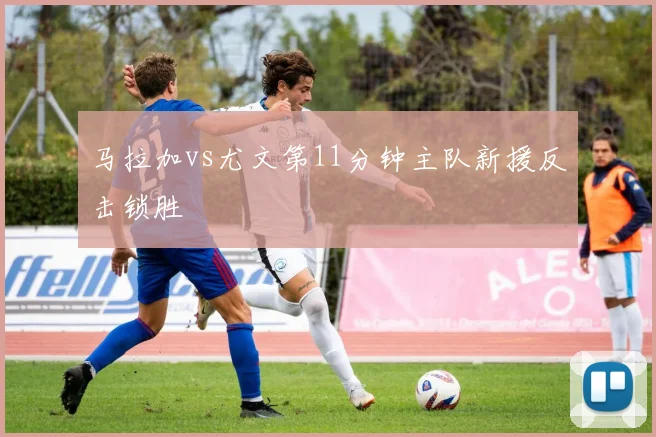马拉加vs尤文第11分钟主队新援反击锁胜