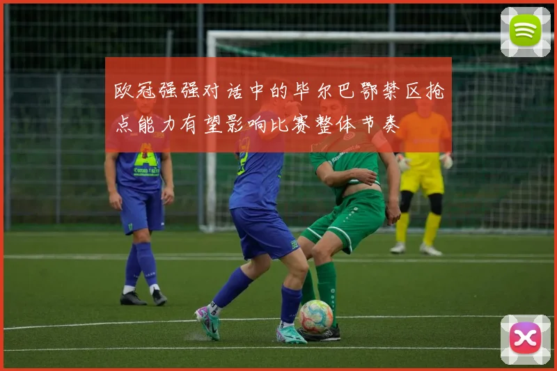 欧冠强强对话中的毕尔巴鄂禁区抢点能力有望影响比赛整体节奏