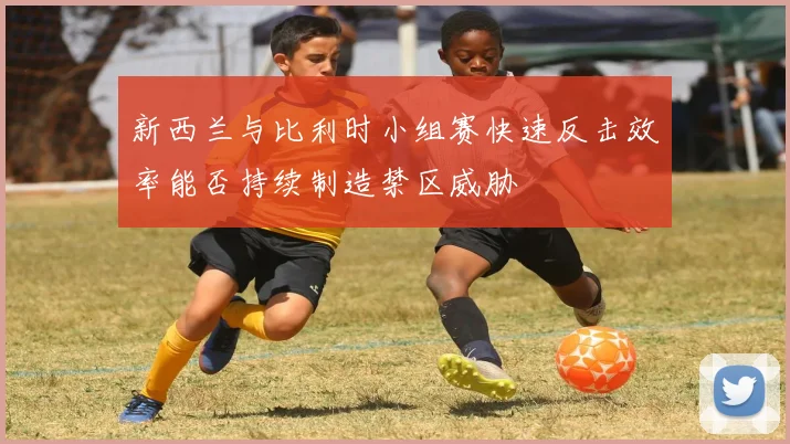 新西兰与比利时小组赛快速反击效率能否持续制造禁区威胁