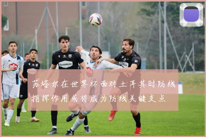 苏塔尔在世界杯面对土耳其时防线指挥作用或将成为防线关键支点