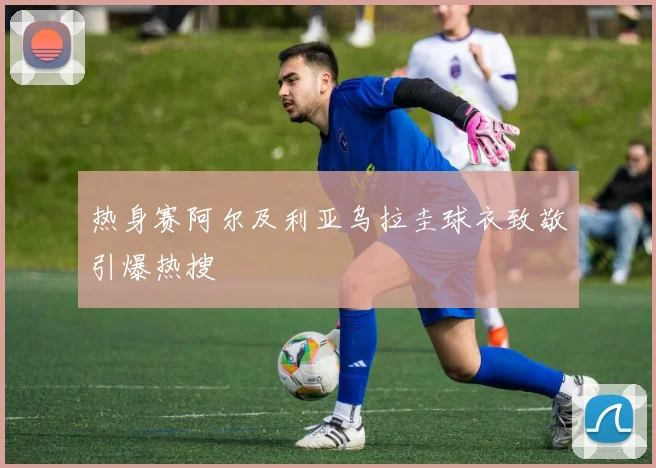 热身赛阿尔及利亚乌拉圭球衣致敬引爆热搜