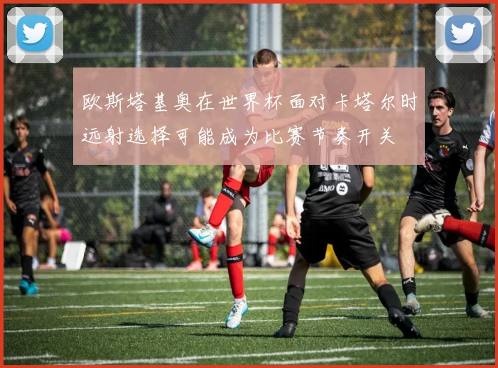 欧斯塔基奥在世界杯面对卡塔尔时远射选择可能成为比赛节奏开关
