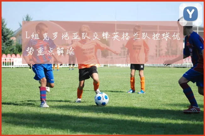 L组克罗地亚队交锋英格兰队控球优势重点解读