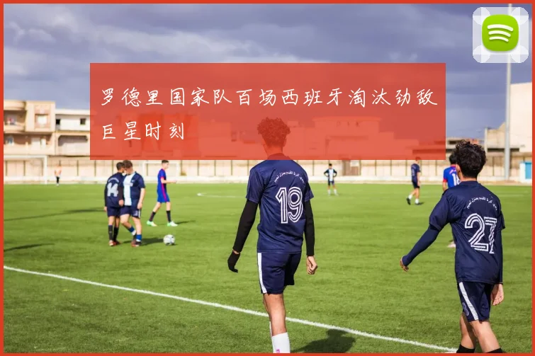 罗德里国家队百场西班牙淘汰劲敌巨星时刻