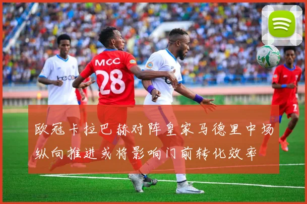 欧冠卡拉巴赫对阵皇家马德里中场纵向推进或将影响门前转化效率