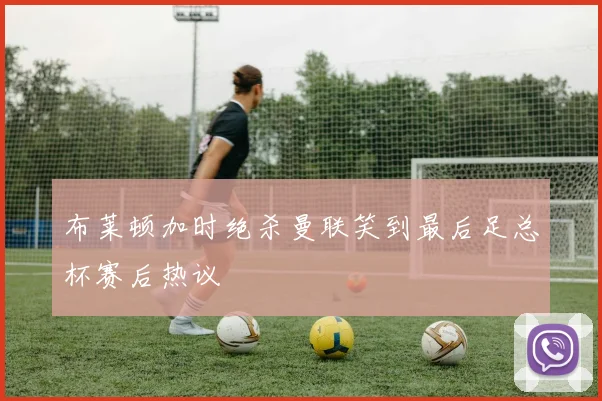 布莱顿加时绝杀曼联笑到最后足总杯赛后热议