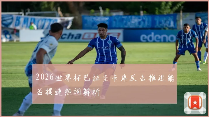 2026世界杯巴拉圭卡库反击推进能否提速热词解析