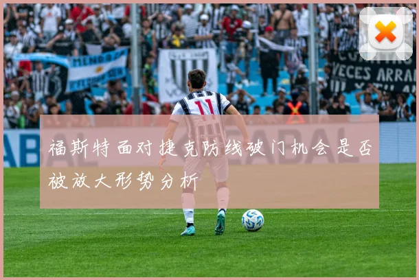 福斯特面对捷克防线破门机会是否被放大形势分析