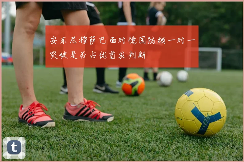 安东尼穆萨巴面对德国防线一对一突破是否占优首发判断