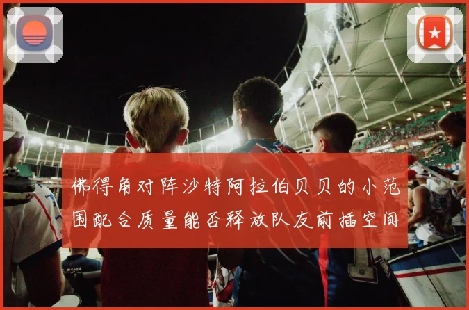 佛得角对阵沙特阿拉伯贝贝的小范围配合质量能否释放队友前插空间