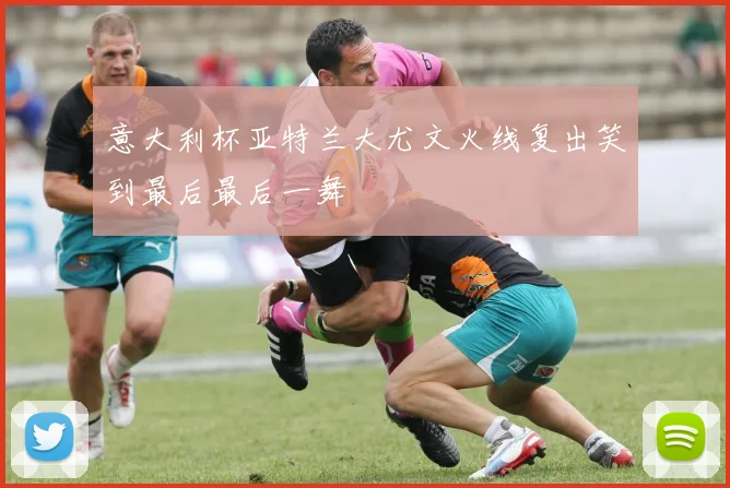 意大利杯亚特兰大尤文火线复出笑到最后最后一舞