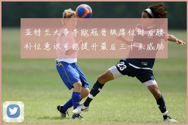亚特兰大争夺欧冠晋级席位时后腰补位意识可能提升最后三十米威胁