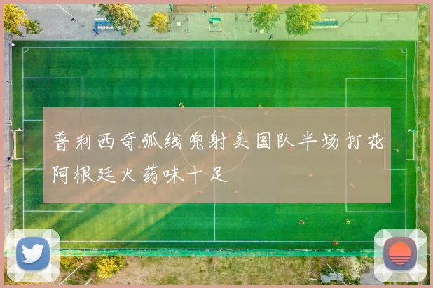 普利西奇弧线兜射美国队半场打花阿根廷火药味十足