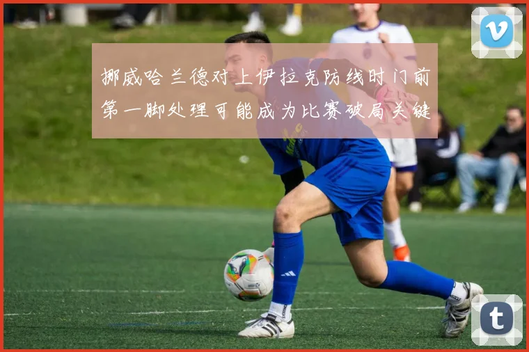 挪威哈兰德对上伊拉克防线时门前第一脚处理可能成为比赛破局关键