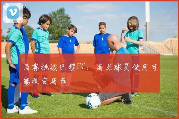 马赛挑战巴黎FC,高点球员使用可能改变局面