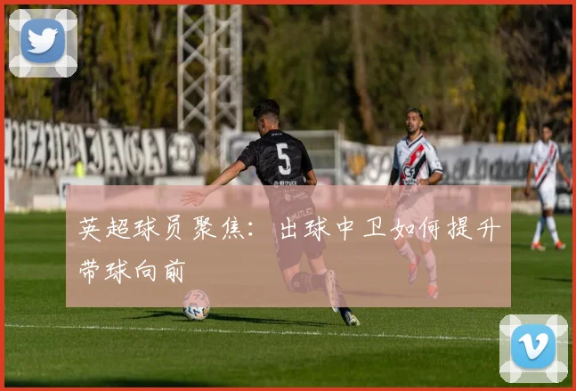 英超球员聚焦：出球中卫如何提升带球向前